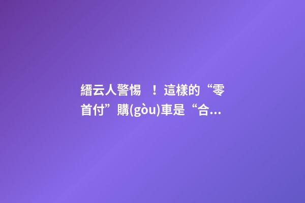 縉云人警惕！這樣的“零首付”購(gòu)車是“合同詐騙”！